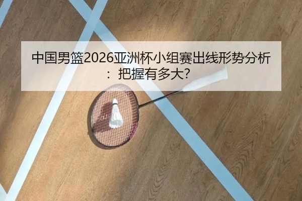 中国男篮2026亚洲杯小组赛出线形势分析：把握有多大？